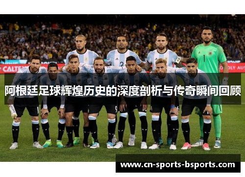 阿根廷足球辉煌历史的深度剖析与传奇瞬间回顾