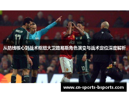 从防线核心到战术枢纽大卫路易斯角色演变与战术定位深度解析 从防线核心到战术枢纽大卫路易斯角色演变与战术定位深度解析