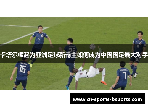 卡塔尔崛起为亚洲足球新霸主如何成为中国国足最大对手 卡塔尔崛起为亚洲足球新霸主如何成为中国国足最大对手