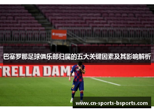 巴塞罗那足球俱乐部归属的五大关键因素及其影响解析