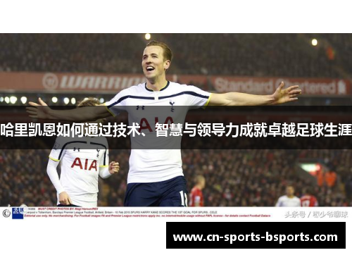 哈里凯恩如何通过技术、智慧与领导力成就卓越足球生涯 哈里凯恩如何通过技术、智慧与领导力成就卓越足球生涯