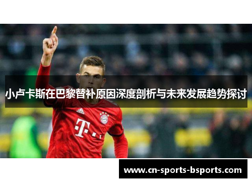 小卢卡斯在巴黎替补原因深度剖析与未来发展趋势探讨 小卢卡斯在巴黎替补原因深度剖析与未来发展趋势探讨