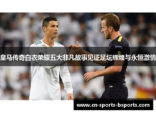 皇马传奇白衣荣耀五大非凡故事见证足坛辉煌与永恒激情