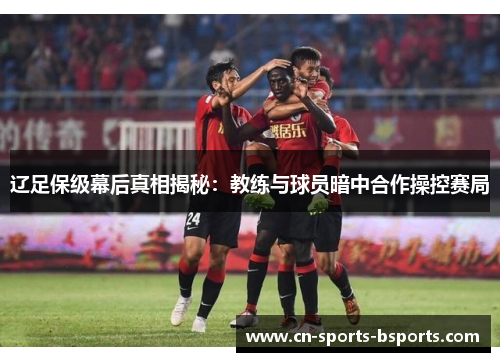 辽足保级幕后真相揭秘:教练与球员暗中合作操控赛局 辽足保级幕后真相揭秘:教练与球员暗中合作操控赛局