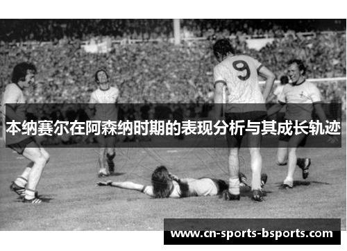 本纳赛尔在阿森纳时期的表现分析与其成长轨迹 本纳赛尔在阿森纳时期的表现分析与其成长轨迹