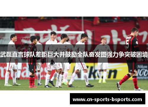 武磊直言球队差距巨大并鼓励全队奋发图强力争突破困境