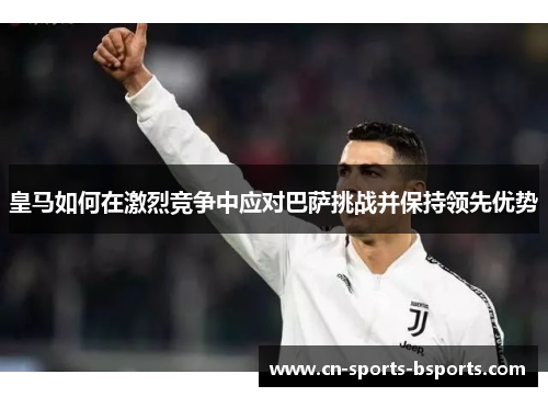 皇马如何在激烈竞争中应对巴萨挑战并保持领先优势
