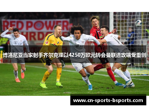 博洛尼亚当家射手齐尔克泽以4250万欧元转会曼联进攻端受重创