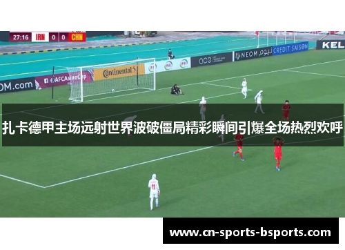 扎卡德甲主场远射世界波破僵局精彩瞬间引爆全场热烈欢呼 扎卡德甲主场远射世界波破僵局精彩瞬间引爆全场热烈欢呼
