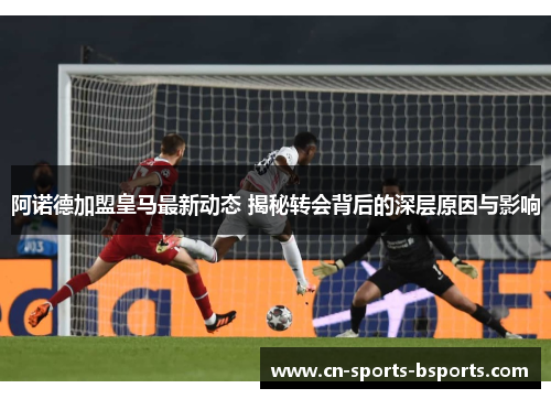 阿诺德加盟皇马最新动态 揭秘转会背后的深层原因与影响