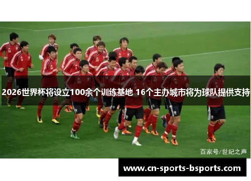 2026世界杯将设立100余个训练基地 16个主办城市将为球队提供支持